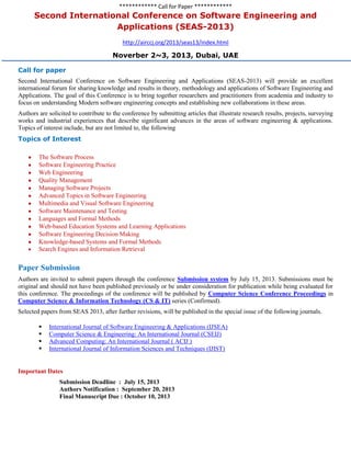 ************ Call for Paper ************
Second International Conference on Software Engineering and
Applications (SEAS-2013)
http://airccj.org/2013/seas13/index.html
Noverber 2~3, 2013, Dubai, UAE
Call for paper
Second International Conference on Software Engineering and Applications (SEAS-2013) will provide an excellent
international forum for sharing knowledge and results in theory, methodology and applications of Software Engineering and
Applications. The goal of this Conference is to bring together researchers and practitioners from academia and industry to
focus on understanding Modern software engineering concepts and establishing new collaborations in these areas.
Authors are solicited to contribute to the conference by submitting articles that illustrate research results, projects, surveying
works and industrial experiences that describe significant advances in the areas of software engineering & applications.
Topics of interest include, but are not limited to, the following
Topics of Interest
The Software Process
Software Engineering Practice
Web Engineering
Quality Management
Managing Software Projects
Advanced Topics in Software Engineering
Multimedia and Visual Software Engineering
Software Maintenance and Testing
Languages and Formal Methods
Web-based Education Systems and Learning Applications
Software Engineering Decision Making
Knowledge-based Systems and Formal Methods
Search Engines and Information Retrieval
Paper Submission
Authors are invited to submit papers through the conference Submission system by July 15, 2013. Submissions must be
original and should not have been published previously or be under consideration for publication while being evaluated for
this conference. The proceedings of the conference will be published by Computer Science Conference Proceedings in
Computer Science & Information Technology (CS & IT) series (Confirmed).
Selected papers from SEAS 2013, after further revisions, will be published in the special issue of the following journals.
 International Journal of Software Engineering & Applications (IJSEA)
 Computer Science & Engineering: An International Journal (CSEIJ)
 Advanced Computing: An International Journal ( ACIJ )
 International Journal of Information Sciences and Techniques (IJIST)
Important Dates
Submission Deadline : July 15, 2013
Authors Notification : September 20, 2013
Final Manuscript Due : October 10, 2013
 