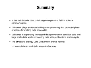 Summary
• In the last decade, data publishing emerges as a ﬁeld in science
communication
• Dataverse plays a key role leading data publishing and promoting best
practices for making data accessible
• Dataverse is expanding to support data provenance, sensitive data and
large scale data, while connecting data with publications and analysis.
• The Structural Biology Data Grid project shows how to:
• make data accessible in a sustainable way
 