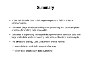 Summary
• In the last decade, data publishing emerges as a ﬁeld in science
communication
• Dataverse plays a key role leading data publishing and promoting best
practices for making data accessible
• Dataverse is expanding to support data provenance, sensitive data and
large scale data, while connecting data with publications and analysis.
• The Structural Biology Data Grid project shows how to:
• make data accessible in a sustainable way
• follow best practices in data publishing
 
