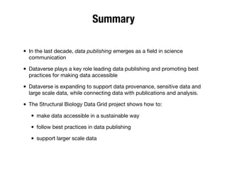 Summary
• In the last decade, data publishing emerges as a ﬁeld in science
communication
• Dataverse plays a key role leading data publishing and promoting best
practices for making data accessible
• Dataverse is expanding to support data provenance, sensitive data and
large scale data, while connecting data with publications and analysis.
• The Structural Biology Data Grid project shows how to:
• make data accessible in a sustainable way
• follow best practices in data publishing
• support larger scale data
 