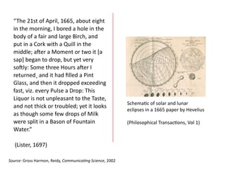“The	
  21st	
  of	
  April,	
  1665,	
  about	
  eight	
  
in	
  the	
  morning,	
  I	
  bored	
  a	
  hole	
  in	
  the	
  
body	
  of	
  a	
  fair	
  and	
  large	
  Birch,	
  and	
  
put	
  in	
  a	
  Cork	
  with	
  a	
  Quill	
  in	
  the	
  
middle;	
  aOer	
  a	
  Moment	
  or	
  two	
  it	
  [a	
  
sap]	
  began	
  to	
  drop,	
  but	
  yet	
  very	
  
soOly:	
  Some	
  three	
  Hours	
  aOer	
  I	
  
returned¸	
  and	
  it	
  had	
  ﬁlled	
  a	
  Pint	
  
Glass,	
  and	
  then	
  it	
  dropped	
  exceeding	
  
fast,	
  viz.	
  every	
  Pulse	
  a	
  Drop:	
  This	
  
Liquor	
  is	
  not	
  unpleasant	
  to	
  the	
  Taste,	
  
and	
  not	
  thick	
  or	
  troubled;	
  yet	
  it	
  looks	
  
as	
  though	
  some	
  few	
  drops	
  of	
  Milk	
  
were	
  split	
  in	
  a	
  Bason	
  of	
  Fountain	
  
Water.”	
  
	
  	
  
	
  (Lister,	
  1697)	
  	
  
Schemaac	
  of	
  solar	
  and	
  lunar	
  
eclipses	
  in	
  a	
  1665	
  paper	
  by	
  Hevelius	
  
(Philosophical	
  Transacaons,	
  Vol	
  1)	
  
Source:	
  Gross	
  Harmon,	
  Reidy,	
  Communica8ng	
  Science,	
  2002	
  
 