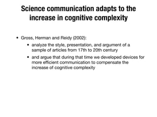 Science communication adapts to the
increase in cognitive complexity
• Gross, Herman and Reidy (2002):
• analyze the style, presentation, and argument of a
sample of articles from 17th to 20th century
• and argue that during that time we developed devices for
more eﬃcient communication to compensate the
increase of cognitive complexity
 