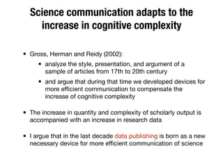 Science communication adapts to the
increase in cognitive complexity
• Gross, Herman and Reidy (2002):
• analyze the style, presentation, and argument of a
sample of articles from 17th to 20th century
• and argue that during that time we developed devices for
more eﬃcient communication to compensate the
increase of cognitive complexity
• The increase in quantity and complexity of scholarly output is
accompanied with an increase in research data
• I argue that in the last decade data publishing is born as a new
necessary device for more eﬃcient communication of science
 