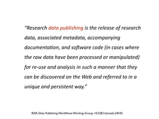 “Research	
  data	
  publishing	
  is	
  the	
  release	
  of	
  research	
  
data,	
  associated	
  metadata,	
  accompanying	
  
documenta8on,	
  and	
  so9ware	
  code	
  (in	
  cases	
  where	
  
the	
  raw	
  data	
  have	
  been	
  processed	
  or	
  manipulated)	
  
for	
  re-­‐use	
  and	
  analysis	
  in	
  such	
  a	
  manner	
  that	
  they	
  
can	
  be	
  discovered	
  on	
  the	
  Web	
  and	
  referred	
  to	
  in	
  a	
  
unique	
  and	
  persistent	
  way.”
RDA Data Publishing Workﬂows Working Group; 10.5281/zenodo.34542
 