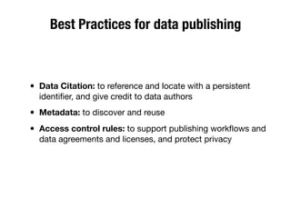 Best Practices for data publishing
• Data Citation: to reference and locate with a persistent
identiﬁer, and give credit to data authors
• Metadata: to discover and reuse
• Access control rules: to support publishing workﬂows and
data agreements and licenses, and protect privacy
 