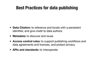 Best Practices for data publishing
• Data Citation: to reference and locate with a persistent
identiﬁer, and give credit to data authors
• Metadata: to discover and reuse
• Access control rules: to support publishing workﬂows and
data agreements and licenses, and protect privacy
• APIs and standards: to interoperate
 