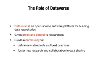 The Role of Dataverse
• Dataverse is an open-source software platform for building
data repositories
• Gives credit and control to researchers
• Builds a community to:
• deﬁne new standards and best practices
• foster new research and collaboration in data sharing
 
