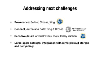 Addressing next challenges
• Provenance: Seltzer, Crosas, King
• Connect journals to data: King & Crosas
• Sensitive data: Harvard Privacy Tools, led by Vadhan
• Large-scale datasets; integration with remote/cloud storage
and computing:
 