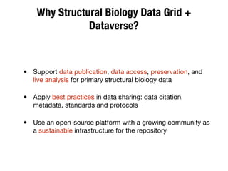 Why Structural Biology Data Grid +
Dataverse?
• Support data publication, data access, preservation, and
live analysis for primary structural biology data
• Apply best practices in data sharing: data citation,
metadata, standards and protocols
• Use an open-source platform with a growing community as
a sustainable infrastructure for the repository
 