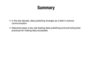 Summary
• In the last decade, data publishing emerges as a ﬁeld in science
communication
• Dataverse plays a key role leading data publishing and promoting best
practices for making data accessible
 
