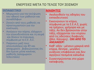 ΕΝΕΡΓΕΙΕΣ ΜΕΤΑ ΤΟ ΤΕΛΟΣ ΤΟΥ ΣΕΙΣΜΟΥ
ΕΚΠΑΙΔΕΥΤΙΚΟΙ
ΜΑΘΗΤΕΣ
• Μεριμνούν για την ανύψωση
• Ακολουθούν τις οδηγίες του
του ηθικού των μαθητών και
εκπαιδευτικού
συναδέλφων
• Εκκενώνουν το κτίριο,
• Ζητούν από τους μαθητές να
σύμφωνα με το Σ.Ε.Α.Σ, χωρίς
προετοιμαστούν για την
να τρέχουν, γρήγορα και με
εκκένωση.
τάξη. Αν δεν βρίσκονταν στην
• Ανοίγουν την πόρτα, ελέγχουν
τάξη, εξέρχονται του κτιρίου
την επικινδυνότητα και τη σειρά
από τις οδεύσεις διαφυγής
και δίνουν το έναυσμα,
(βλπ. Κάτοψη) . ΟΧΙ ΑΠΟ ΤΟ
σύμφωνα με το Σ.Ε .Α.Σ.
ΑΝΣΑΝΣΕΡ!
• Παίρνουν μαζί τους
• Καθ’ οδόν : μένουν μακριά από
απουσιολόγιο και ΒΥ και
αποχωρούν , βεβαιώνοντας ότι
κτίρια, δέντρα , μεγάλες
δεν έμεινε μέσα κανένας
γυάλινες επιφάνειες και δεν
μαθητής (αποχωρούν
αγγίζουν πεσμένα καλώδια
τελευταίοι)

• Συγκεντρώνονται στο χώρο
καταφυγής.

 