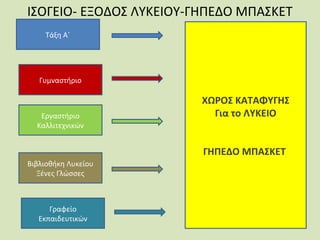 ΙΣΟΓΕΙΟ- ΕΞΟΔΟΣ ΛΥΚΕΙΟΥ-ΓΗΠΕΔΟ ΜΠΑΣΚΕΤ
Τάξη Α΄

Γυμναστήριο

Εργαστήριο
Καλλιτεχνικών

ΧΩΡΟΣ ΚΑΤΑΦΥΓΗΣ
Για το ΛΥΚΕΙΟ
ΓΗΠΕΔΟ ΜΠΑΣΚΕΤ

Βιβλιοθήκη Λυκείου
Ξένες Γλώσσες

Γραφείο
Εκπαιδευτικών

 