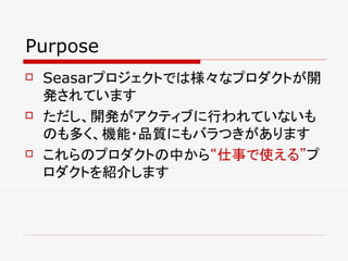 Purpose
   Seasarプロジェクトでは様々なプロダクトが開
    発されています
   ただし、開発がアクティブに行われていないも
    のも多く、機能・品質にもバラつきがあります
   これらのプロダクトの中から“仕事で使える”プ
    ロダクトを紹介します
 