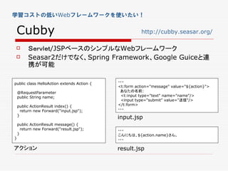 学習コストの低いWebフレームワークを使いたい！


 Cubby                                                http://cubby.seasar.org/

        Ｓｅｒｖｌｅｔ/JSPベースのシンプルなWebフレームワーク
        Seasar2だけでなく、Spring Framework、Google Guiceと連
         携が可能

public class HelloAction extends Action {   ・・・
                                            <t:form action="message" value="${action}">
    @RequestParameter                        あなたの名前:
    public String name;                      <t:input type="text" name="name"/>
                                             <input type="submit" value="送信"/>
    public ActionResult index() {           </t:form>
      return new Forward("input.jsp");      ・・・
    }
                                            input.jsp
    public ActionResult message() {
      return new Forward("result.jsp");     ・・・
    }                                       こんにちは、${action.name}さん。
}                                           ・・・

アクション                                       result.jsp
 