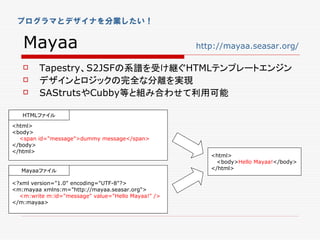 プログラマとデザイナを分業したい！


   Mayaa                                            http://mayaa.seasar.org/

        Tapestry、S2JSFの系譜を受け継ぐHTMLテンプレートエンジン
        デザインとロジックの完全な分離を実現
        SAStrutsやCubby等と組み合わせて利用可能

   HTMLファイル
<html>
<body>
  <span id="message">dummy message</span>
</body>
</html>
                                                       <html>
                                                         <body>Hello Mayaa!</body>
   Mayaaファイル                                           </html>

<?xml version="1.0" encoding="UTF-8"?>
<m:mayaa xmlns:m="http://mayaa.seasar.org">
  <m:write m:id="message" value="Hello Mayaa!" />
</m:mayaa>
 