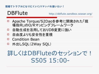 現場でトラブルになりにくいO/Rマッパを使いたい！


DBFlute           http://dbflute.sandbox.seasar.org/

   Apache Torque/S2Daoを参考に開発された「現
    場指向」のO/Rマッピングフレームワーク
   自動生成を活用しておりDB変更に強い
   自由度よりも安全性を重視
   Condition Bean
   外出しSQL（2Way SQL）

詳しくはDBFluteのセッションで！
     S505 15:00-
 