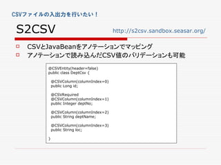 CSVファイルの入出力を行いたい！


S2CSV                                  http://s2csv.sandbox.seasar.org/

   CSVとJavaBeanをアノテーションでマッピング
   アノテーションで読み込んだCSV値のバリデーションも可能
       @CSVEntity(header=false)
       public class DeptCsv {

           @CSVColumn(columnIndex=0)
           public Long id;

           @CSVRequired
           @CSVColumn(columnIndex=1)
           public Integer deptNo;

           @CSVColumn(columnIndex=2)
           public String deptName;

           @CSVColumn(columnIndex=3)
           public String loc;

       }
 