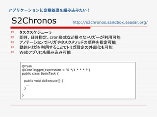 アプリケーションに定期処理を組み込みたい！


S2Chronos                           http://s2chronos.sandbox.seasar.org/

   タスクスケジューラ
   即時、日時指定、cron形式など様々なトリガーが利用可能
   アノテーションでトリガやタスクメソッドの順序を指定可能
   動的トリガを利用することでトリガ設定の外部化も可能
   Webアプリにも組み込み可能


    @Task
    @CronTrigger(expression = "0 */1 * * * ?")
    public class BasicTask {

        public void doExecute() {
          ...
        }

    }
 