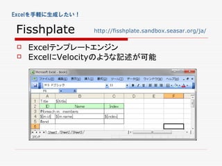 Excelを手軽に生成したい！


Fisshplate        http://fisshplate.sandbox.seasar.org/ja/

    Excelテンプレートエンジン
    ExcelにVelocityのような記述が可能
 