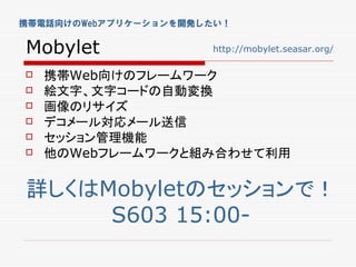 携帯電話向けのWebアプリケーションを開発したい！


Mobylet               http://mobylet.seasar.org/

   携帯Web向けのフレームワーク
   絵文字、文字コードの自動変換
   画像のリサイズ
   デコメール対応メール送信
   セッション管理機能
   他のWebフレームワークと組み合わせて利用


詳しくはMobyletのセッションで！
     S603 15:00-
 