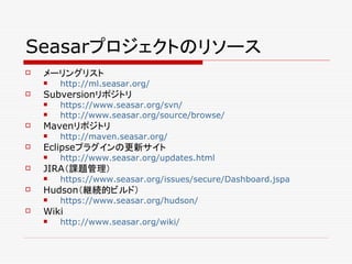 Seasarプロジェクトのリソース
   メーリングリスト
       http://ml.seasar.org/
   Subversionリポジトリ
       https://www.seasar.org/svn/
       http://www.seasar.org/source/browse/
   Mavenリポジトリ
       http://maven.seasar.org/
   Eclipseプラグインの更新サイト
       http://www.seasar.org/updates.html
   JIRA（課題管理）
       https://www.seasar.org/issues/secure/Dashboard.jspa
   Hudson（継続的ビルド）
       https://www.seasar.org/hudson/
   Wiki
       http://www.seasar.org/wiki/
 