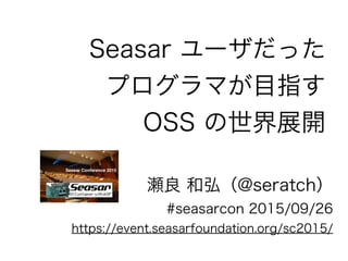 Seasar ユーザだった
プログラマが目指す
OSS の世界展開
瀬良 和弘（@seratch）
#seasarcon 2015/09/26
https://event.seasarfoundation.org/sc2015/
 
