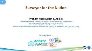 1
Prof. Dr. Hasanuddin Z. Abidin
Geodesy Research Group, Faculty of Earth Science and Technology,
Institut Teknologi Bandung (ITB), Indonesia
Previous Chairman of Geospatial Information Agency of Indonesia (BIG), (2016-2020)
Closing Speech
Surveyor for the Nation
 
