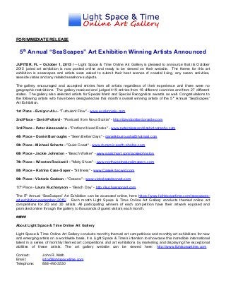 FOR IMMEDIATE RELEASE
5th
Annual “SeaScapes” Art Exhibition Winning Artists Announced
JUPITER, FL – October 1, 2015 / -- Light Space & Time Online Art Gallery is pleased to announce that its October
2015 juried art exhibition is now posted online and ready to be viewed on their website. The theme for this art
exhibition is seascapes and artists were asked to submit their best scenes of coastal living, any ocean activities,
seaside vistas and any related seashore subjects.
The gallery encouraged and accepted entries from all artists regardless of their experience and there were no
geographic restrictions. The gallery received and judged 419 entries from 18 different countries and from 27 different
states. The gallery also selected artists for Special Merit and Special Recognition awards as well. Congratulations to
the following artists who have been designated as this month’s overall winning artists of the 5th
Annual “SeaScapes”
Art Exhibition.
1st Place - Evalynn Alu - "Turbulent Flow" - www.evalynnjalu.com
2nd Place - David Pollard - "Postcard from Nova Scotia" - http://davidpollard.prosite.com
3rd Place - Peter Alessandria - "Portland Head Rocks" - www.peteralessandriaphotography.com
4th Place – Daniel Burroughs - "Seen Better Days" - danielkburroughs@hotmail.com
5th Place - Michael Schertz - "Quiet Coast" - www.dynamic-earth-photos.com
6th Place - Jackie Johnston - "Beach Walker" - www.saatchiart.com/jackiejohnston
7th Place – Winston Rockwell - "Misty Shore" - www.northwestnaturalimagery.com
8th Place – Katrina Case-Soper - "Stillness" - www.CaseArt.ecwid.com
9th Place - Victoria Gadson - "Oceans" - www.victoriagadsonart.com
10th
Place - Laura Kucharyson – “Beach Day” - http://kucharysonart.com
The 5th
Annual “SeaScapes” Art Exhibition can be accessed online, here https://www.lightspacetime.com/seascapes-
art-exhibition-september-2015/. Each month Light Space & Time Online Art Gallery conducts themed online art
competitions for 2D and 3D artists. All participating winners of each competition have their artwork exposed and
promoted online through the gallery to thousands of guest visitors each month.
#####
About Light Space & Time Online Art Gallery
Light Space & Time Online Art Gallery conducts monthly themed art competitions and monthly art exhibitions for new
and emerging artists on a worldwide basis. It is Light Space & Time’s intention to showcase this incredible international
talent in a series of monthly themed art competitions and art exhibitions by marketing and displaying the exceptional
abilities of these artists. The art gallery website can be viewed here: http://www.lightspacetime.com
Contact: John R. Math
Email: info@lightspacetime.com
Telephone: 888-490-3530
 