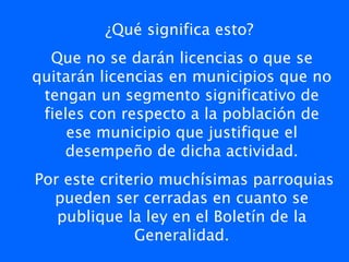 ¿Qué significa esto?
  Que no se darán licencias o que se
quitarán licencias en municipios que no
 tengan un segmento significativo de
 fieles con respecto a la población de
     ese municipio que justifique el
    desempeño de dicha actividad.
Por este criterio muchísimas parroquias
  pueden ser cerradas en cuanto se
   publique la ley en el Boletín de la
              Generalidad.
 