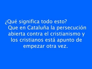 ¿Qué significa todo esto?
 Que en Cataluña la persecución
 abierta contra el cristianismo y
  los cristianos está apunto de
       empezar otra vez.
 