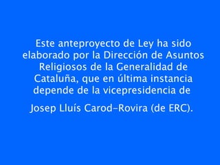 Este anteproyecto de Ley ha sido
elaborado por la Dirección de Asuntos
    Religiosos de la Generalidad de
   Cataluña, que en última instancia
  depende de la vicepresidencia de
 Josep Lluís Carod-Rovira (de ERC). 
                   
 