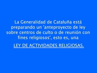 La Generalidad de Cataluña está
  preparando un 'anteproyecto de ley
sobre centros de culto o de reunión con
     fines religiosos', esto es, una
   LEY DE ACTIVIDADES RELIGIOSAS.
 