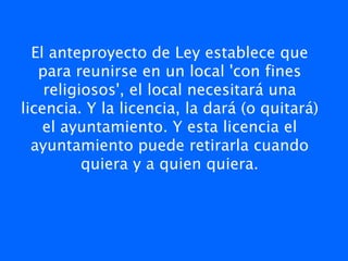 El anteproyecto de Ley establece que
   para reunirse en un local 'con fines
    religiosos', el local necesitará una
licencia. Y la licencia, la dará (o quitará)
    el ayuntamiento. Y esta licencia el
  ayuntamiento puede retirarla cuando
          quiera y a quien quiera.
 
