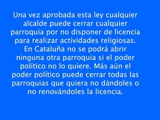Una vez aprobada esta ley cualquier
    alcalde puede cerrar cualquier
parroquia por no disponer de licencia
 para realizar actividades religiosas.
    En Cataluña no se podrá abrir
  ninguna otra parroquia si el poder
   político no lo quiere. Más aún el
poder político puede cerrar todas las
parroquias que quiera no dándoles o
     no renovándoles la licencia.
 