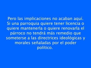Pero las implicaciones no acaban aquí.
 Si una parroquia quiere tener licencia o
quiere mantenerla o quiere renovarla el
   párroco no tendrá más remedio que
someterse a las directrices ideológicas y
     morales señaladas por el poder
                político. 
 