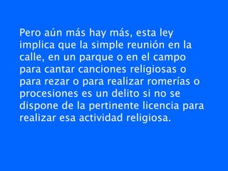 Pero aún más hay más, esta ley
implica que la simple reunión en la
calle, en un parque o en el campo
para cantar canciones religiosas o
para rezar o para realizar romerías o
procesiones es un delito si no se
dispone de la pertinente licencia para
realizar esa actividad religiosa.
 