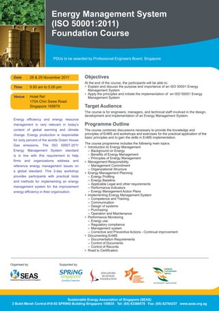 Energy Management System
                             (ISO 50001:2011)
                             Foundation Course

                               PDUs to be awarded by Professional Engineers Board, Singapore




  Date     : 28	&	29	November	2011				               Objectives
                                                     At the end of the course, the participants will be able to:
  Time     : 9.00	am	to	5.00	pm                      •	 Explain	and	discuss	the	purpose	and	importance	of	an	ISO	50001	Energy	
                                                     	 Management	System
                                                     •	 Apply	the	principles	and	initiate	the	implementation	of		an	ISO	50001	Energy	
  Venue : Hotel	Re!                                  	 Management	System
  	     	 175A	Chin	Swee	Road	
  	     	 Singapore	169879		                         Target Audience
                                                     The	course	is	for	engineers,	managers,	and	technical	staff	involved	in	the	design,	
                                                     development	and	implementation	of	an	Energy	Management	System.
  Energy	 efficiency	 and	 energy	 resource	
  management	 is	 very	 relevant	 in	 today’s	       Programme Outline
  context	 of	 global	 warming	 and	 climate	        The	course	combines	discussions	necessary	to	provide	the	knowledge	and	
  change.	 Energy	 production	 is	 responsible	      principles	of	EnMS	and	workshops	and	exercises	for	the	practical	application	of	the	
                                                     basic	principles	and	to	gain	the	skills	in	EnMS	implementation.
  for	sixty	percent	of	the	worlds	Green	House	
                                                     The	course	programme	includes	the	following	main	topics:
  Gas	 emissions.	 The	 ISO	 50001:2011	
                                                     •	 Introduction	to	Energy	Management	
  Energy	 Management	 System	 standard	              	 –	 Background	on	Energy
  is	 in	 line	 with	 this	 requirement	 to	 help	   	 –	 Benefits	of	Energy	Management
                                                     	 –	 Principles	of	Energy	Management
  firms	 and	 organizations	 address	 and	           •	 Management	Responsibility	
  reference	 energy	 management	 issues	 on	         	 –	 Management	Commitment
                                                     	 –	 Organizational	Structure
  a	 global	 standard.	 This	 2-day	 workshop	
                                                     •	 Energy	Management	Planning	
  provides	 participants	 with	 practical	 tools	    	 –	 Energy	Profiling
  and	 methods	 for	 implementing	 an	 energy	          – Energy Baseline
                                                     	 –	 Applicable	Legal	and	other	requirements
  management	 system	 for	 the	 improvement	         	 –	 Performance	Indicators
  energy	efficiency	in	their	organization.		         	 –	 Energy	Management	Action	Plans
                                                     •	 Implementing	Energy	Management	System	
                                                     	 –	 Competence	and	Training
                                                     	 –	 Communication
                                                     	 –	 Design	of	systems
                                                        – Purchasing
                                                     	 –	 Operation	and	Maintenance
                                                     •	 Performance	Monitoring	
                                                        – Energy use
                                                     	 –	 Regulatory	compliance
                                                     	 –	 Management	system
                                                     	 –	 Corrective	and	Preventive	Actions	-	Continual	improvement
                                                     •	 Documenting	EnMS	
                                                     	 –	 Documentation	Requirements
                                                     	 –	 Control	of	Documents
                                                     	 –	 Control	of	Records
                                                     •	 Road	to	Certification



Organised	by:                      Supported by:




                                   Sustainable Energy Association of Singapore (SEAS)
 2 Bukit Merah Central #18-02 SPRING Building Singapore 159835 Tel: (65) 63388578 Fax: (65) 62764257 www.seas.org.sg
 