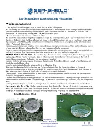 Low Maintenance Nanotechnology Treatments
What is Nanotechnology?
    To explain Nanotechnology we have to start at the size we are talking about.
We all know by now that Nano is a Greek word and means dwarf. It does not mean we are dealing with dwarfs but it be-
came a common word for everything which is smaller than 1 Micron or 1 millions of a millimeter. 1 Micron is 1000
Nanometer. A human hair is about 50,000 - 100,000 nanometers across.
1 Nanometer is about 10 - 15 atoms next to each other.
If a nanometer were somehow magnified to appear as long as the nose on your face, then a red blood cell would appear
the size of the Empire State Building, a human hair would be about 20 kilometers wide, one of your fingers would span
the continental United States, and a normal person would be about as tall as six or seven planet Earths piled atop one an-
other. Pretty small things in fact.
Nature made nano materials a long time before mankind started making them on purpose. There are lots of natural sources
of nano materials. They are all around us. Enzymes and viruses are all in the nanosphere.
There are natural and anthropogenic processes that release nanoparticles into the atmosphere. Natural sources include vol-
canic activity, natural fires, chemical reactions in the atmosphere, or sea spray leading to salt particles.
Mother Nature knows best! To transform these Nanoparticles into useful products, Nanotechnology companies
are looking at Mother Nature. Copying the ideas of others is usually frowned upon, but when it comes to the work of
Mother Nature, scientists are finding they can use nature as a template.
Nature is skilled at fabricating organic structures at the nano scale. Best and most known example of a self cleaning sur-
face is the so called Lotus effect.
Lotus leaves in particular have the unique ability to avoid getting dirty.
(Discovered by Botanists Wilhelm Barthlott and Christoph Neinhuis from the University of Bonn in Germany)
Lotus blossoms (the easiest to clean) are coated with tiny hydrophobic particles. When water contacts these particles, it
does not wet the leaves. Instead, it simply rolls off, taking with it any dirt in its path.
To transfer the Lotus-Effect into coatings, it is necessary to create a hydrophobic surface with very low surface tension,
along with the appropriate nano-structure.
The nano particles have self-assembly properties. The particles self-assemble into a very tiny nanoscopic mesh which cov-
ers the surface of the substrate. Due to the technology it is possible to create mono layer treatments, only one nanoparticle
thick!
Utilizing this technology, it is possible to create products and substrate properties with new and unseen smart surfaces.
Environmental Benefits: Surface treatments can significant reduce the use of chemical cleaners and save
water and maintenance costs. Less cleaning cycles on a Yacht means also less risk of contamination on Harbors
and Bays. While exposed surfaces still need cleaning the cleaning frequency can be expanded.
           Lotus Hydrophobic Effect                                             Natural Lotus Effect of a Leaf




                                                     Office: 619-819 91 77
                                                     Handy: 619-205 2126
                                                  E-mail: info@sea-shield.com
                                                    www.sea-shield.com
 