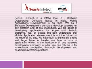 Seasia InfoTech is a CMMi level 5 - Software
Outsourcing Company based in India. Mobile
Applications Development is our forte. We as a
Software Development company develop software on
any platform and of any magnitude. We are adept at
developing applications for Apple and Android
platforms. We, at Seasia InfoTech understand that
Mobile Application development is not the future but
the need of the day. We have built a technically strong
and large team to handle any type or size of
application which is the backbone of any software
development company in India. You can rely on us for
immaculate conception, thorough development and
best implementation practices.

 