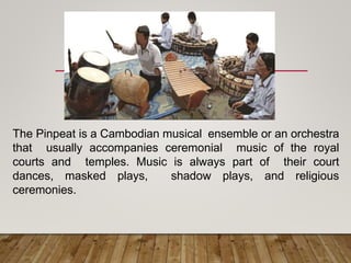 The Pinpeat is a Cambodian musical ensemble or an orchestra
that usually accompanies ceremonial music of the royal
courts and temples. Music is always part of their court
dances, masked plays, shadow plays, and religious
ceremonies.
 