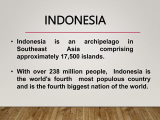 • Indonesia is an archipelago in
Southeast Asia comprising
approximately 17,500 islands.
• With over 238 million people, Indonesia is
the world's fourth most populous country
and is the fourth biggest nation of the world.
INDONESIA
 