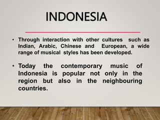 • Through interaction with other cultures such as
Indian, Arabic, Chinese and European, a wide
range of musical styles has been developed.
• Today the contemporary music of
Indonesia is popular not only in the
region but also in the neighbouring
countries.
INDONESIA
 