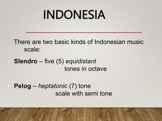 There are two basic kinds of Indonesian music
scale:
• Slendro – five (5) equidistant
tones in octave
• Pelog – heptatonic (7) tone
scale with semi tone
INDONESIA
 