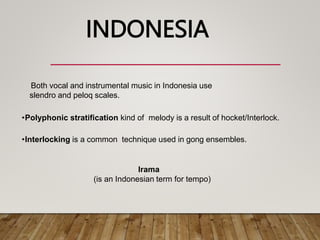 Both vocal and instrumental music in Indonesia use
slendro and peloq scales.
•Polyphonic stratification kind of melody is a result of hocket/Interlock.
•Interlocking is a common technique used in gong ensembles.
INDONESIA
Irama
(is an Indonesian term for tempo)
 