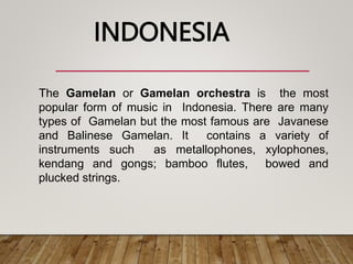 The Gamelan or Gamelan orchestra is the most
popular form of music in Indonesia. There are many
types of Gamelan but the most famous are Javanese
and Balinese Gamelan. It contains a variety of
instruments such as metallophones, xylophones,
kendang and gongs; bamboo flutes, bowed and
plucked strings.
INDONESIA
 