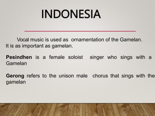Vocal music is used as ornamentation of the Gamelan.
It is as important as gamelan.
Pesindhen is a female soloist singer who sings with a
Gamelan
Gerong refers to the unison male chorus that sings with the
gamelan
INDONESIA
 
