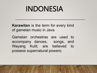 Karawitan is the term for every kind
of gamelan music in Java
Gamelan orchestras are used to
accompany dances, songs, and
Wayang Kulit; are believed to
possess supernatural powers;
INDONESIA
 