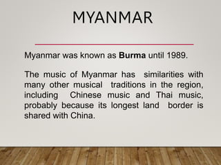 Myanmar was known as Burma until 1989.
The music of Myanmar has similarities with
many other musical traditions in the region,
including Chinese music and Thai music,
probably because its longest land border is
shared with China.
MYANMAR
 