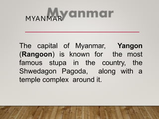 MYANMAR
The capital of Myanmar, Yangon
(Rangoon) is known for the most
famous stupa in the country, the
Shwedagon Pagoda, along with a
temple complex around it.
 