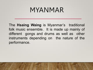 The Hsaing Waing is Myanmar’s traditional
folk music ensemble. It is made up mainly of
different gongs and drums as well as other
instruments depending on the nature of the
performance.
MYANMAR
 